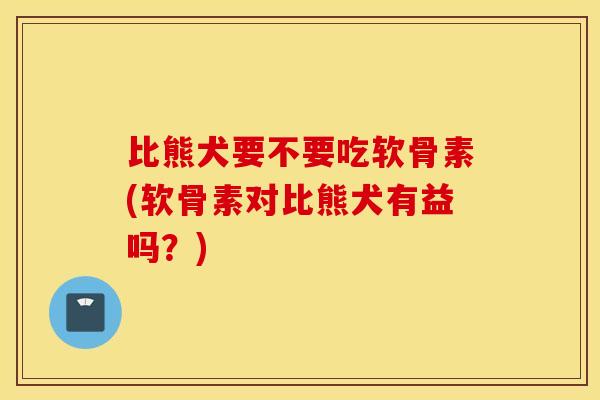 比熊犬要不要吃软骨素(软骨素对比熊犬有益吗？)
