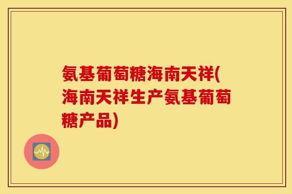 氨基葡萄糖海南天祥(海南天祥生产氨基葡萄糖产品)