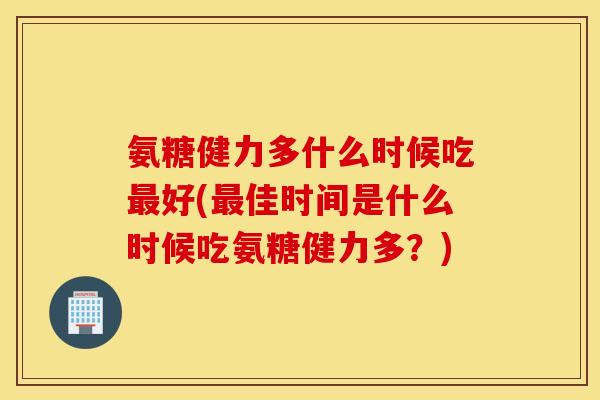 氨糖健力多什么时候吃最好(最佳时间是什么时候吃氨糖健力多？)