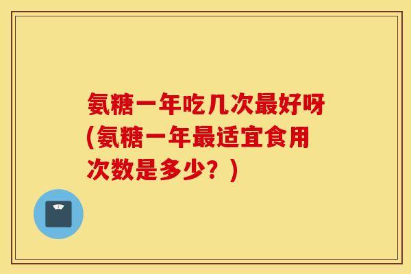 氨糖一年吃几次最好呀(氨糖一年最适宜食用次数是多少？)