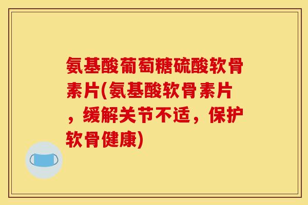 氨基酸葡萄糖硫酸软骨素片(氨基酸软骨素片，缓解关节不适，保护软骨健康)