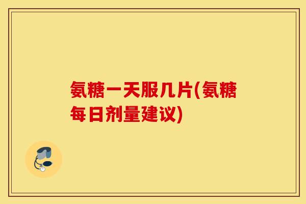 氨糖一天服几片(氨糖每日剂量建议)
