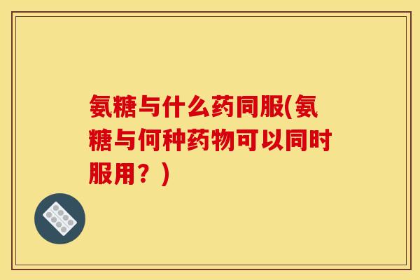 氨糖与什么药同服(氨糖与何种药物可以同时服用？)
