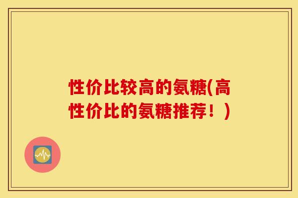 性价比较高的氨糖(高性价比的氨糖推荐！)