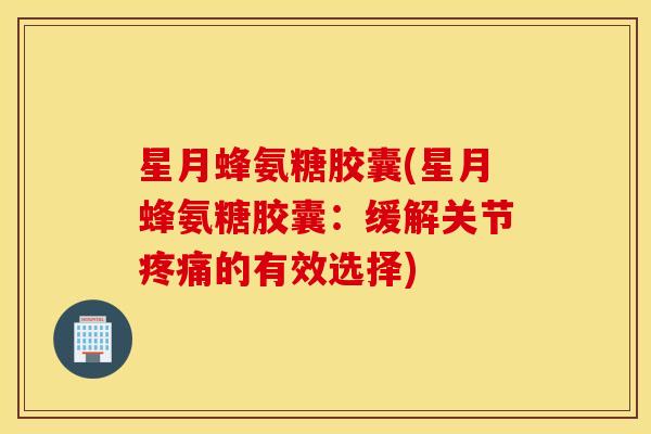 星月蜂氨糖胶囊(星月蜂氨糖胶囊：缓解关节疼痛的有效选择)