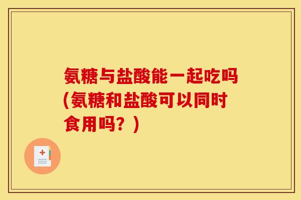 氨糖与盐酸能一起吃吗(氨糖和盐酸可以同时食用吗？)