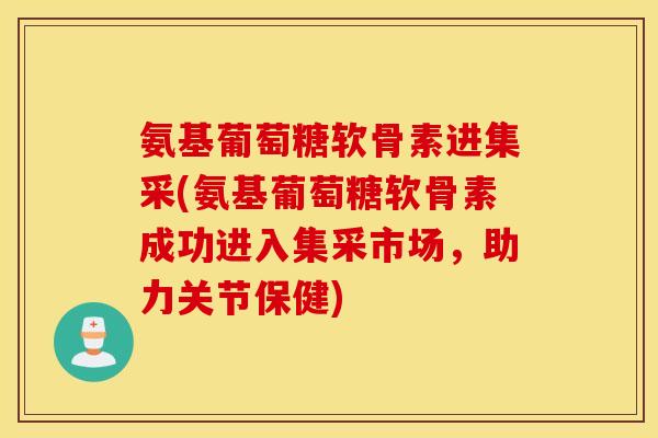 氨基葡萄糖软骨素进集采(氨基葡萄糖软骨素成功进入集采市场，助力关节保健)