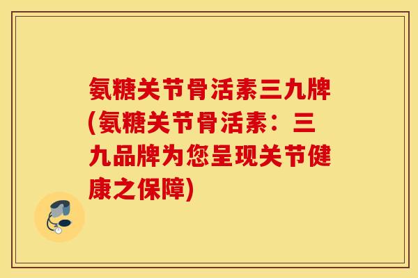 氨糖关节骨活素三九牌(氨糖关节骨活素:三九品牌为您呈现关节健康之保障) 氨糖关节骨活素三九牌(氨糖关节骨活素:三九品牌为您呈现关节健康之保障)