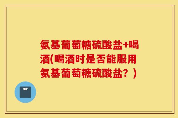 氨基葡萄糖硫酸盐+喝酒(喝酒时是否能服用氨基葡萄糖硫酸盐？)