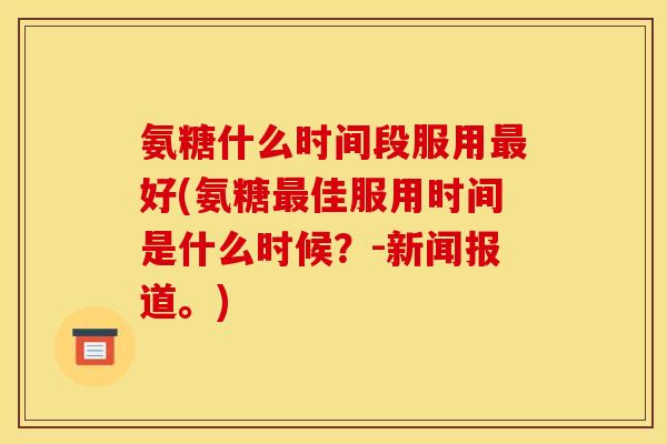氨糖什么时间段服用最好(氨糖最佳服用时间是什么时候？-新闻报道。)