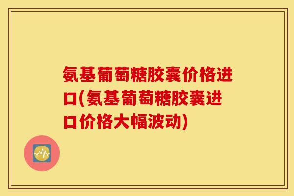 氨基葡萄糖胶囊价格进口(氨基葡萄糖胶囊进口价格大幅波动)