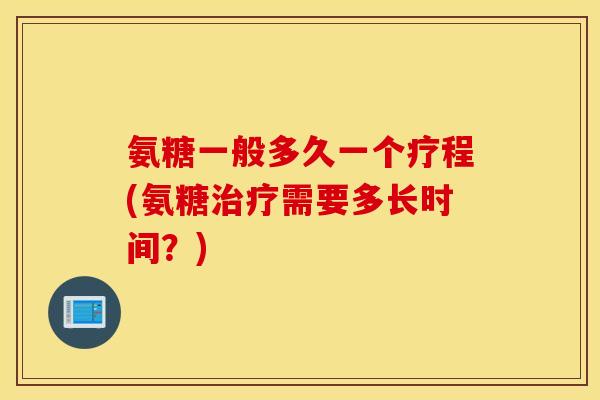 氨糖一般多久一个疗程(氨糖治疗需要多长时间？)