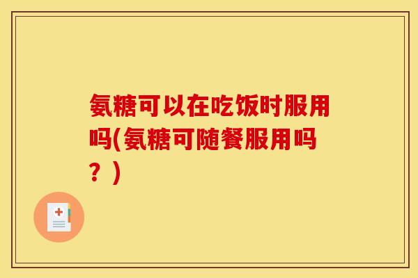 氨糖可以在吃饭时服用吗(氨糖可随餐服用吗？)