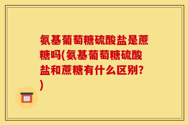 氨基葡萄糖硫酸盐是蔗糖吗(氨基葡萄糖硫酸盐和蔗糖有什么区别？)