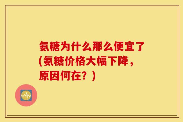 氨糖为什么那么便宜了(氨糖价格大幅下降，原因何在？)