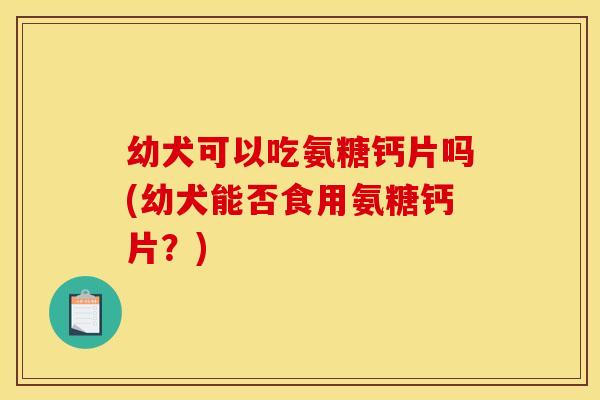 幼犬可以吃氨糖钙片吗(幼犬能否食用氨糖钙片？)