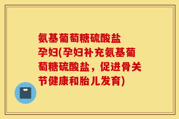 氨基葡萄糖硫酸盐  孕妇(孕妇补充氨基葡萄糖硫酸盐，促进骨关节健康和胎儿发育)