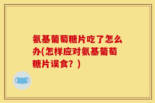 氨基葡萄糖片吃了怎么办(怎样应对氨基葡萄糖片误食？)
