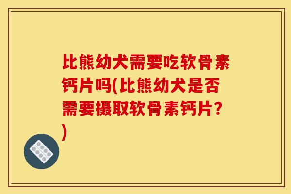 比熊幼犬需要吃软骨素钙片吗(比熊幼犬是否需要摄取软骨素钙片？)