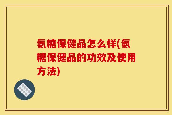 氨糖保健品怎么样(氨糖保健品的功效及使用方法)