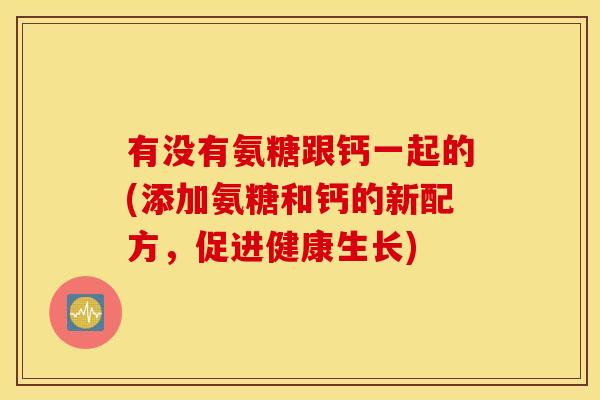 有没有氨糖跟钙一起的(添加氨糖和钙的新配方，促进健康生长)