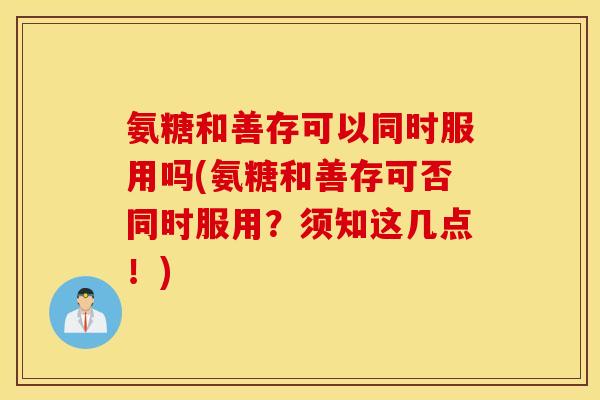 氨糖和善存可以同时服用吗(氨糖和善存可否同时服用？须知这几点！)