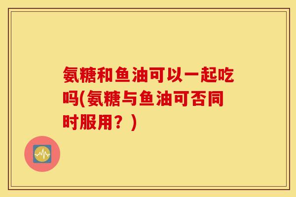 氨糖和鱼油可以一起吃吗(氨糖与鱼油可否同时服用？)