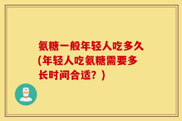 氨糖一般年轻人吃多久(年轻人吃氨糖需要多长时间合适？)
