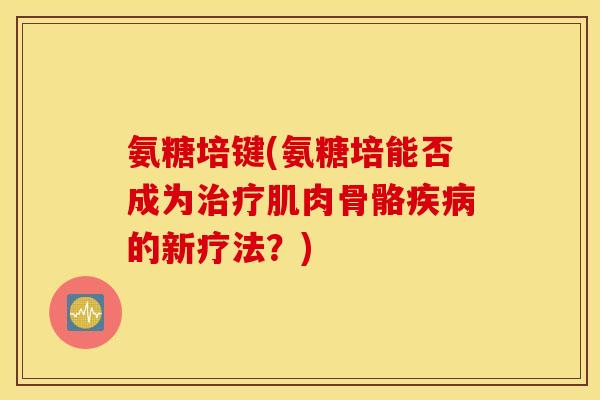 氨糖培键(氨糖培能否成为治疗肌肉骨骼疾病的新疗法？)