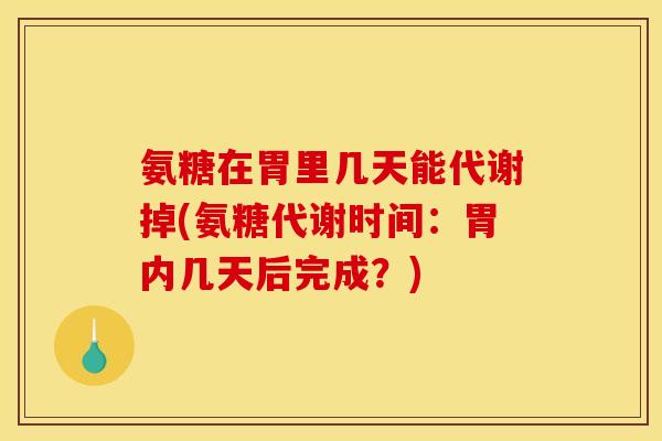 氨糖在胃里几天能代谢掉(氨糖代谢时间：胃内几天后完成？)