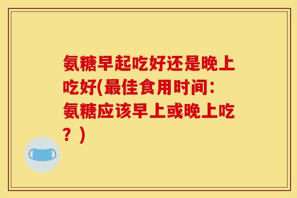 氨糖早起吃好还是晚上吃好(最佳食用时间：氨糖应该早上或晚上吃？)