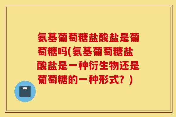 氨基葡萄糖盐酸盐是葡萄糖吗(氨基葡萄糖盐酸盐是一种衍生物还是葡萄糖的一种形式?) 氨基葡萄糖盐酸盐是葡萄糖吗(氨基葡萄糖盐酸盐是一种衍生物还是葡萄糖的一种形式?)