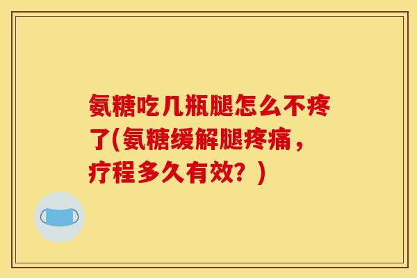 氨糖吃几瓶腿怎么不疼了(氨糖缓解腿疼痛，疗程多久有效？)