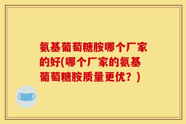 氨基葡萄糖胺哪个厂家的好(哪个厂家的氨基葡萄糖胺质量更优？)