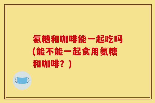 氨糖和咖啡能一起吃吗(能不能一起食用氨糖和咖啡？)
