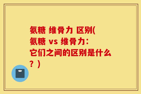 氨糖 维骨力 区别(氨糖 vs 维骨力：它们之间的区别是什么？)