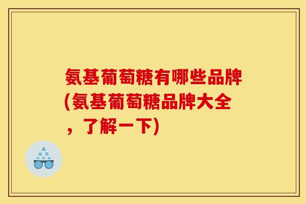 氨基葡萄糖有哪些品牌(氨基葡萄糖品牌大全，了解一下)