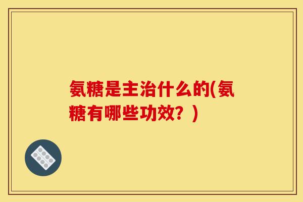 氨糖是主治什么的(氨糖有哪些功效？)