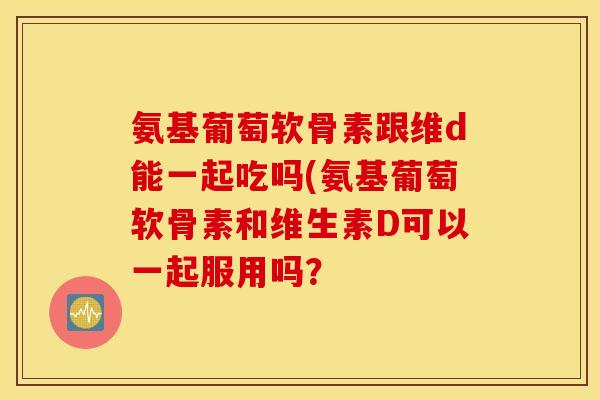 氨基葡萄软骨素跟维d能一起吃吗(氨基葡萄软骨素和维生素D可以一起服用吗？