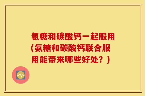 氨糖和碳酸钙一起服用(氨糖和碳酸钙联合服用能带来哪些好处?) 氨糖和碳酸钙一起服用(氨糖和碳酸钙联合服用能带来哪些好处?)