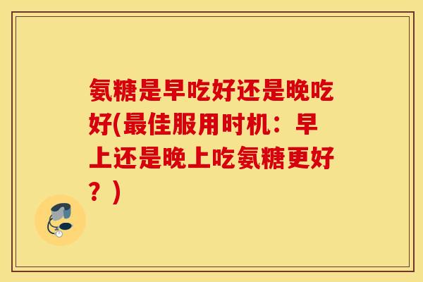 氨糖是早吃好还是晚吃好(最佳服用时机：早上还是晚上吃氨糖更好？)