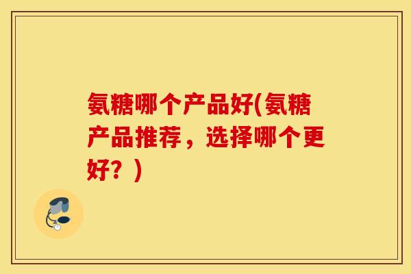氨糖哪个产品好(氨糖产品推荐，选择哪个更好？)