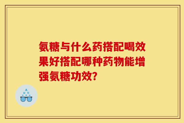 氨糖与什么药搭配喝效果好搭配哪种药物能增强氨糖功效？