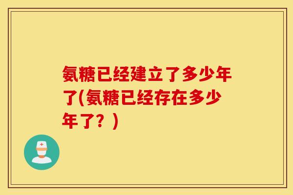 氨糖已经建立了多少年了(氨糖已经存在多少年了？)