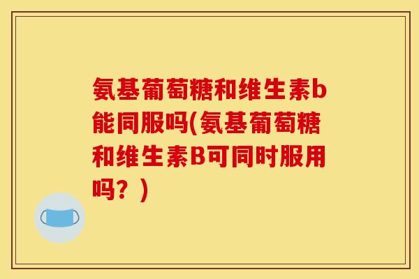 氨基葡萄糖和维生素b能同服吗(氨基葡萄糖和维生素B可同时服用吗？)