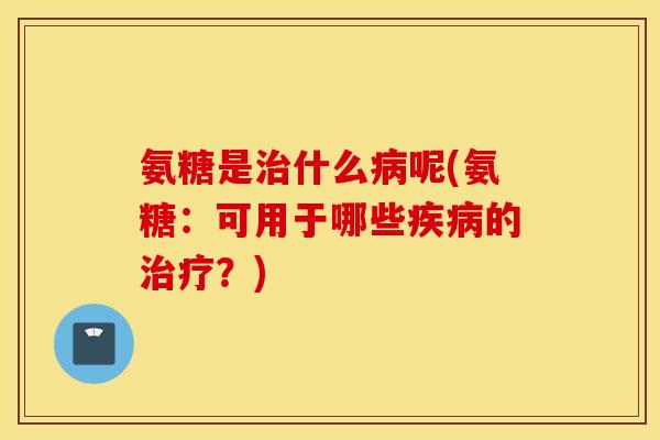氨糖是治什么病呢(氨糖：可用于哪些疾病的治疗？)