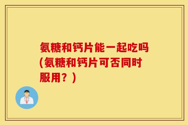 氨糖和钙片能一起吃吗(氨糖和钙片可否同时服用？)
