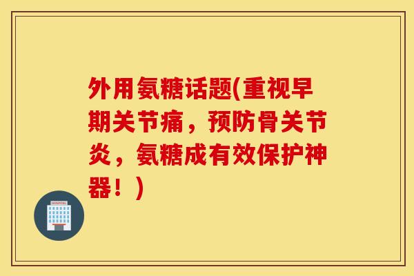 外用氨糖话题(重视早期关节痛，预防骨关节炎，氨糖成有效保护神器！)