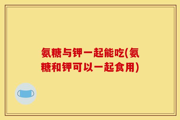 氨糖与钾一起能吃(氨糖和钾可以一起食用)