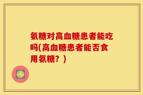 氨糖对高血糖患者能吃吗(高血糖患者能否食用氨糖？)